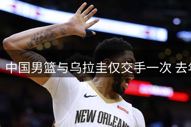 中国男篮与乌拉圭仅交手一次 去年美洲杯曾掀翻美国