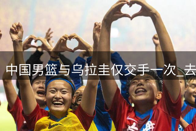 中国男篮与乌拉圭仅交手一次 去年美洲杯曾掀翻美国