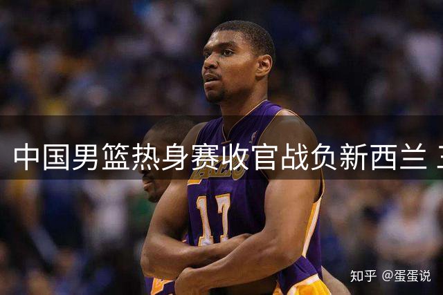 中国男篮热身赛收官战负新西兰 三大短板暴露无遗