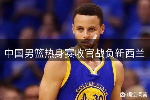 中国男篮热身赛收官战负新西兰 三大短板暴露无遗