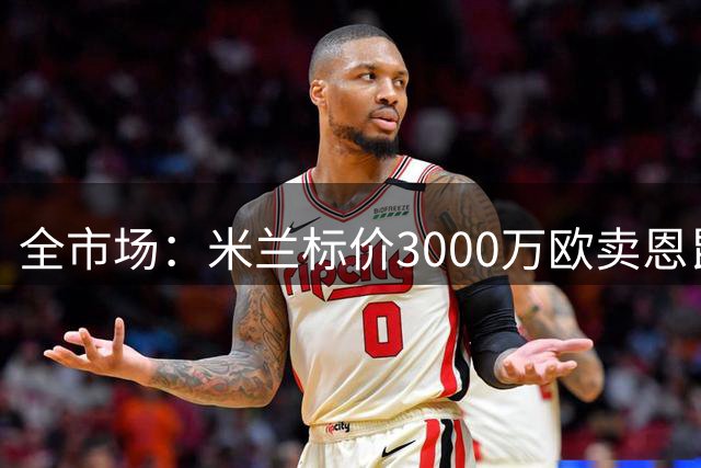 全市场：米兰标价3000万欧卖恩昆库，纽卡等多支球队关注