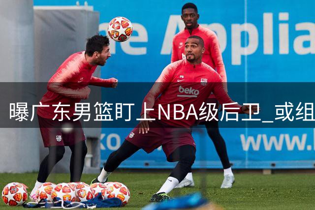 曝广东男篮盯上NBA级后卫 或组强力双外援阵容
