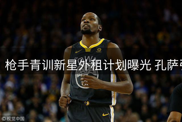 枪手青训新星外租计划曝光 孔萨引援谈判陷僵局