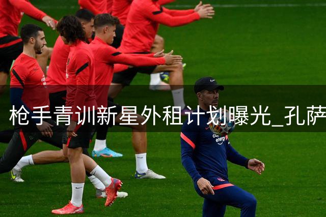 枪手青训新星外租计划曝光 孔萨引援谈判陷僵局